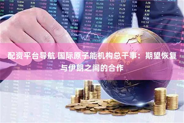 配资平台导航 国际原子能机构总干事：期望恢复与伊朗之间的合作