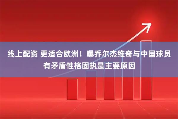 线上配资 更适合欧洲！曝乔尔杰维奇与中国球员有矛盾性格固执是主要原因