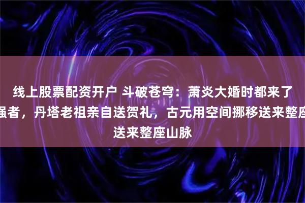 线上股票配资开户 斗破苍穹：萧炎大婚时都来了哪些强者，丹塔老祖亲自送贺礼，古元用空间挪移送来整座山脉