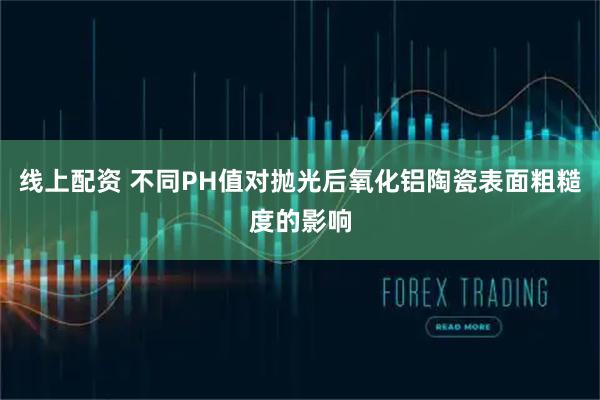 线上配资 不同PH值对抛光后氧化铝陶瓷表面粗糙度的影响