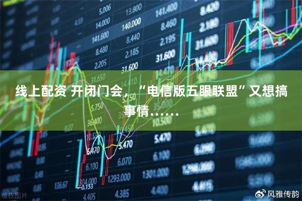 线上配资 开闭门会，“电信版五眼联盟”又想搞事情……