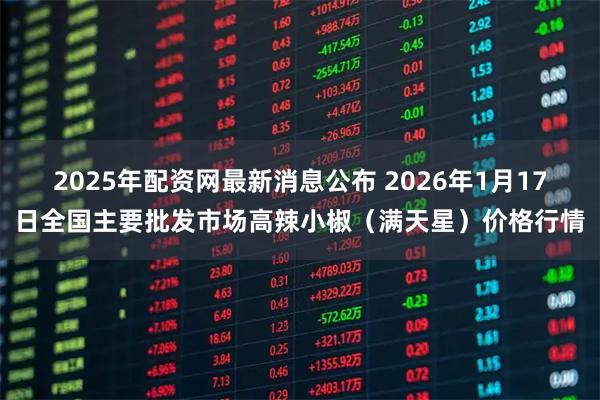 2025年配资网最新消息公布 2026年1月17日全国主要批发市场高辣小椒（满天星）价格行情