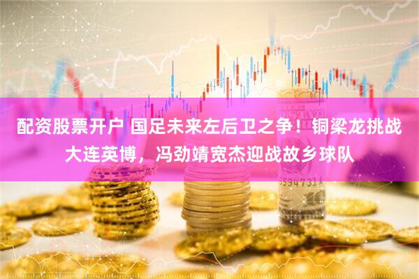 配资股票开户 国足未来左后卫之争！铜梁龙挑战大连英博，冯劲靖宽杰迎战故乡球队